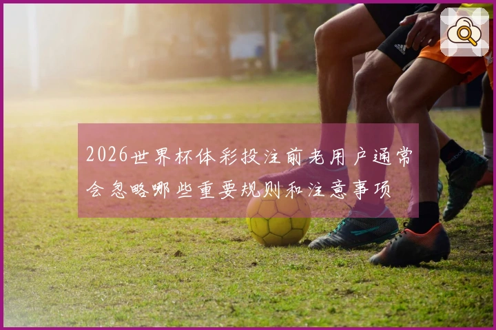 2026世界杯体彩投注前老用户通常会忽略哪些重要规则和注意事项